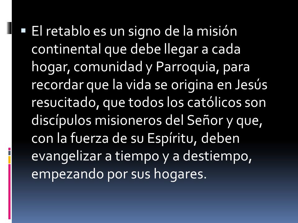 El retablo es un signo de la misión continental que debe llegar a cada hogar, comunidad y Parroquia, para recordar que la vida se origina en Jesús resucitado, que todos los católicos son discípulos misioneros del Señor y que, con la fuerza de su Espíritu, deben evangelizar a tiempo y a destiempo, empezando por sus hogares.