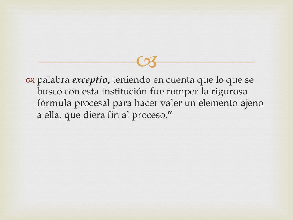 palabra exceptio, teniendo en cuenta que lo que se buscó con esta institución fue romper la rigurosa fórmula procesal para hacer valer un elemento ajeno a ella, que diera fin al proceso.