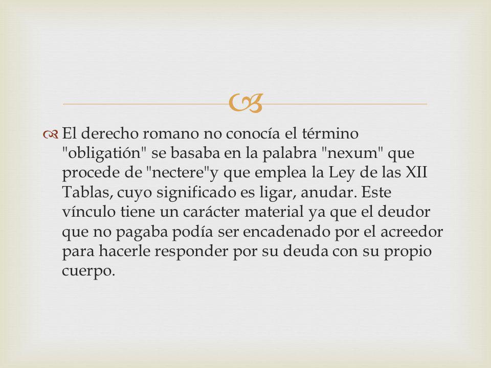El derecho romano no conocía el término obligatión se basaba en la palabra nexum que procede de nectere y que emplea la Ley de las XII Tablas, cuyo significado es ligar, anudar.
