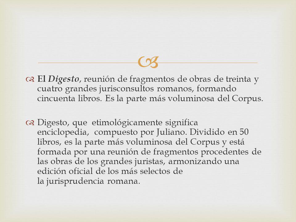 El Digesto, reunión de fragmentos de obras de treinta y cuatro grandes jurisconsultos romanos, formando cincuenta libros. Es la parte más voluminosa del Corpus.
