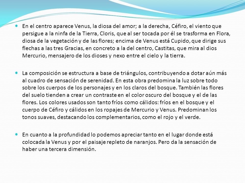 En el centro aparece Venus, la diosa del amor; a la derecha, Céfiro, el viento que persigue a la ninfa de la Tierra, Cloris, que al ser tocada por él se trasforma en Flora, diosa de la vegetación y de las flores; encima de Venus está Cupido, que dirige sus flechas a las tres Gracias, en concreto a la del centro, Castitas, que mira al dios Mercurio, mensajero de los dioses y nexo entre el cielo y la tierra.