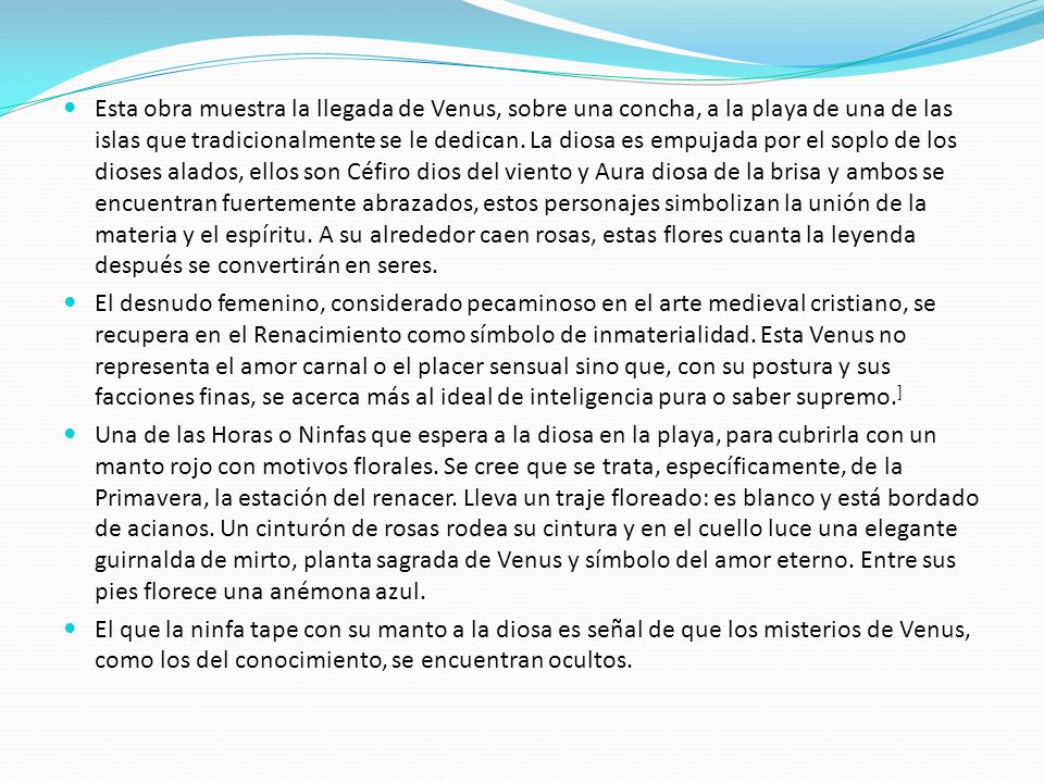 Esta obra muestra la llegada de Venus, sobre una concha, a la playa de una de las islas que tradicionalmente se le dedican. La diosa es empujada por el soplo de los dioses alados, ellos son Céfiro dios del viento y Aura diosa de la brisa y ambos se encuentran fuertemente abrazados, estos personajes simbolizan la unión de la materia y el espíritu. A su alrededor caen rosas, estas flores cuanta la leyenda después se convertirán en seres.