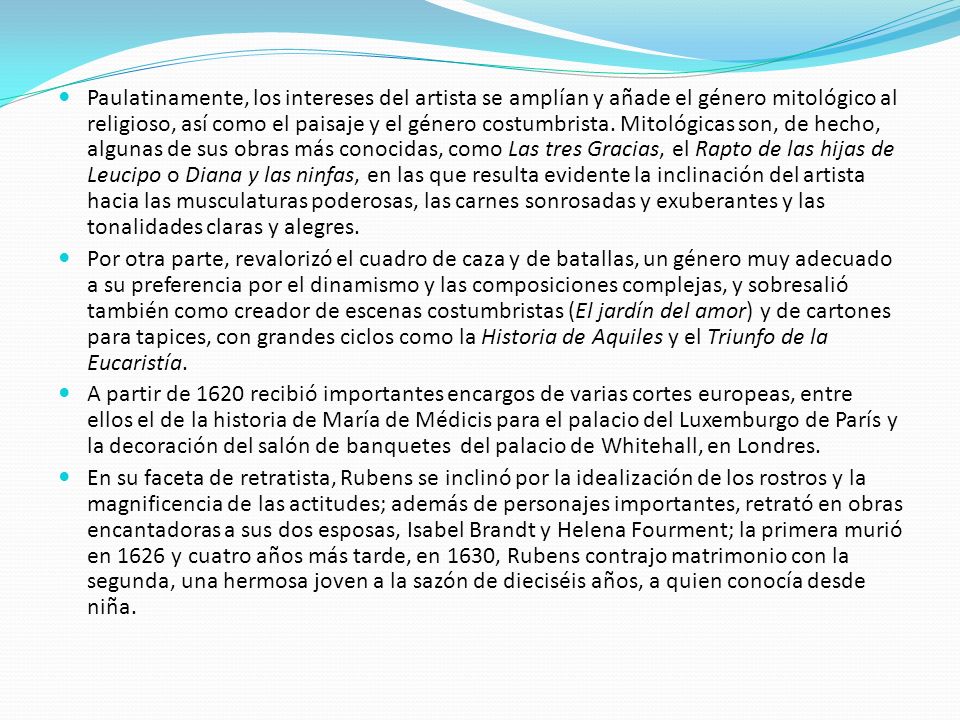 Paulatinamente, los intereses del artista se amplían y añade el género mitológico al religioso, así como el paisaje y el género costumbrista. Mitológicas son, de hecho, algunas de sus obras más conocidas, como Las tres Gracias, el Rapto de las hijas de Leucipo o Diana y las ninfas, en las que resulta evidente la inclinación del artista hacia las musculaturas poderosas, las carnes sonrosadas y exuberantes y las tonalidades claras y alegres.