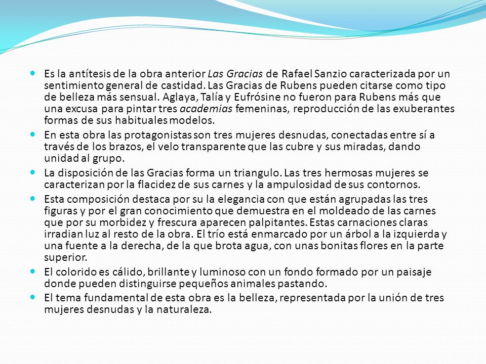 Es la antítesis de la obra anterior Las Gracias de Rafael Sanzio caracterizada por un sentimiento general de castidad. Las Gracias de Rubens pueden citarse como tipo de belleza más sensual. Aglaya, Talía y Eufrósine no fueron para Rubens más que una excusa para pintar tres academias femeninas, reproducción de las exuberantes formas de sus habituales modelos.