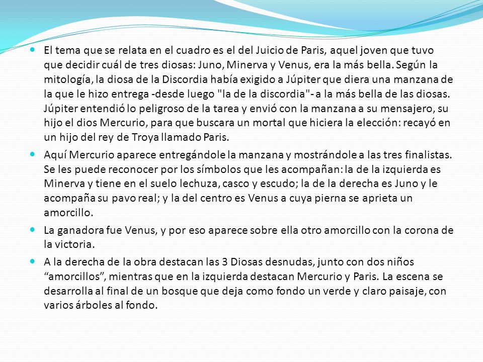 El tema que se relata en el cuadro es el del Juicio de Paris, aquel joven que tuvo que decidir cuál de tres diosas: Juno, Minerva y Venus, era la más bella. Según la mitología, la diosa de la Discordia había exigido a Júpiter que diera una manzana de la que le hizo entrega -desde luego la de la discordia - a la más bella de las diosas. Júpiter entendió lo peligroso de la tarea y envió con la manzana a su mensajero, su hijo el dios Mercurio, para que buscara un mortal que hiciera la elección: recayó en un hijo del rey de Troya llamado Paris.