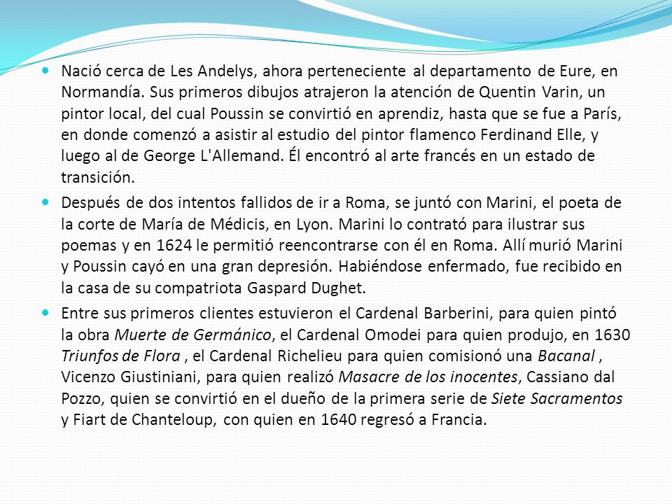 Nació cerca de Les Andelys, ahora perteneciente al departamento de Eure, en Normandía. Sus primeros dibujos atrajeron la atención de Quentin Varin, un pintor local, del cual Poussin se convirtió en aprendiz, hasta que se fue a París, en donde comenzó a asistir al estudio del pintor flamenco Ferdinand Elle, y luego al de George L Allemand. Él encontró al arte francés en un estado de transición.