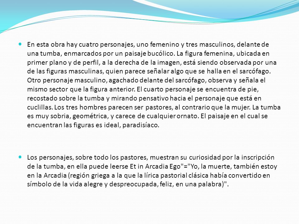 En esta obra hay cuatro personajes, uno femenino y tres masculinos, delante de una tumba, enmarcados por un paisaje bucólico. La figura femenina, ubicada en primer plano y de perfil, a la derecha de la imagen, está siendo observada por una de las figuras masculinas, quien parece señalar algo que se halla en el sarcófago. Otro personaje masculino, agachado delante del sarcófago, observa y señala el mismo sector que la figura anterior. El cuarto personaje se encuentra de pie, recostado sobre la tumba y mirando pensativo hacia el personaje que está en cuclillas. Los tres hombres parecen ser pastores, al contrario que la mujer. La tumba es muy sobria, geométrica, y carece de cualquier ornato. El paisaje en el cual se encuentran las figuras es ideal, paradisíaco.