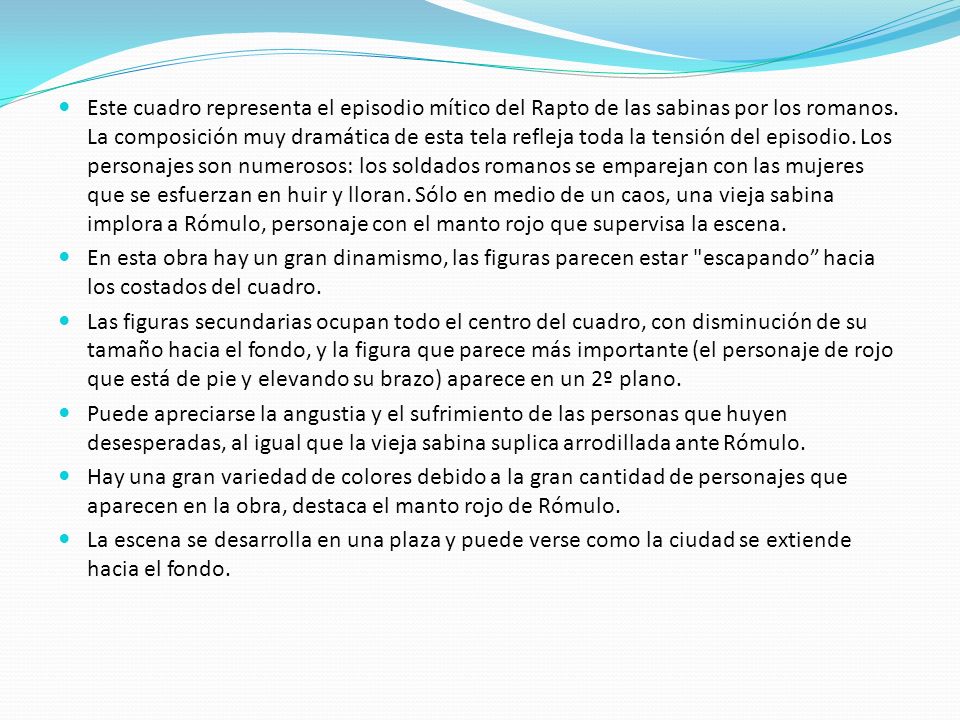 Este cuadro representa el episodio mítico del Rapto de las sabinas por los romanos. La composición muy dramática de esta tela refleja toda la tensión del episodio. Los personajes son numerosos: los soldados romanos se emparejan con las mujeres que se esfuerzan en huir y lloran. Sólo en medio de un caos, una vieja sabina implora a Rómulo, personaje con el manto rojo que supervisa la escena.