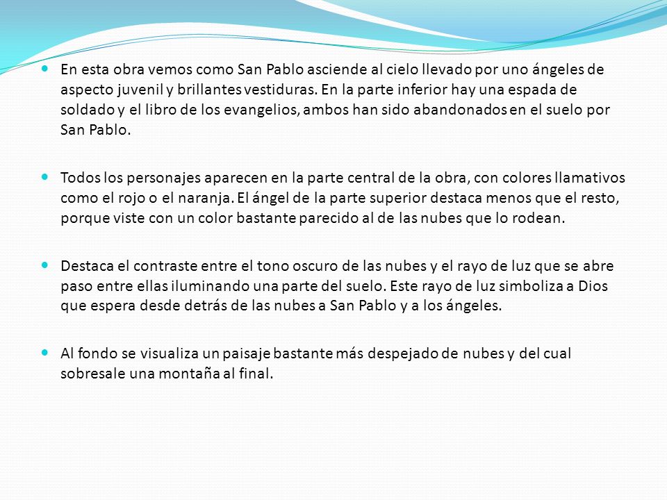 En esta obra vemos como San Pablo asciende al cielo llevado por uno ángeles de aspecto juvenil y brillantes vestiduras. En la parte inferior hay una espada de soldado y el libro de los evangelios, ambos han sido abandonados en el suelo por San Pablo.