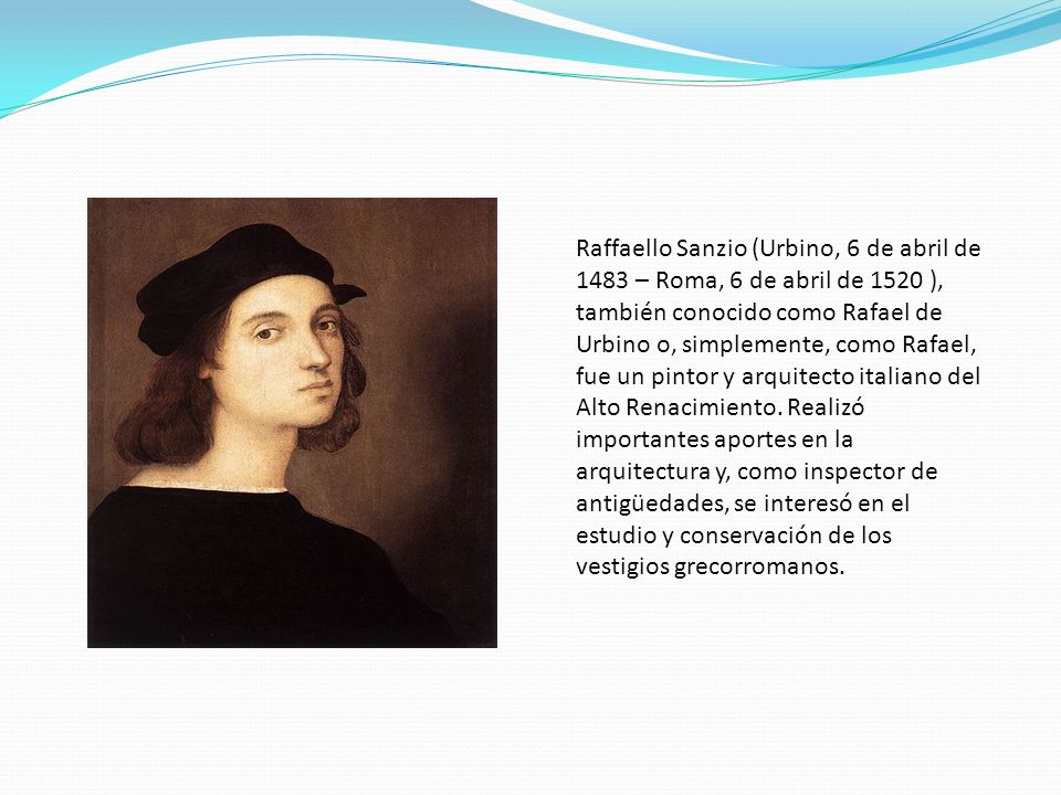 Raffaello Sanzio (Urbino, 6 de abril de 1483 – Roma, 6 de abril de 1520 ), también conocido como Rafael de Urbino o, simplemente, como Rafael, fue un pintor y arquitecto italiano del Alto Renacimiento.