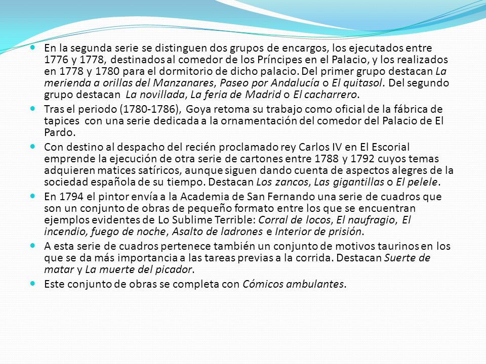 En la segunda serie se distinguen dos grupos de encargos, los ejecutados entre 1776 y 1778, destinados al comedor de los Príncipes en el Palacio, y los realizados en 1778 y 1780 para el dormitorio de dicho palacio. Del primer grupo destacan La merienda a orillas del Manzanares, Paseo por Andalucía o El quitasol. Del segundo grupo destacan La novillada, La feria de Madrid o El cacharrero.