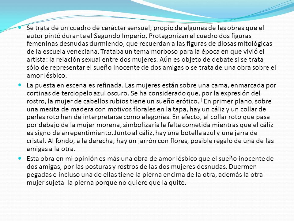 Se trata de un cuadro de carácter sensual, propio de algunas de las obras que el autor pintó durante el Segundo Imperio. Protagonizan el cuadro dos figuras femeninas desnudas durmiendo, que recuerdan a las figuras de diosas mitológicas de la escuela veneciana. Trataba un tema morboso para la época en que vivió el artista: la relación sexual entre dos mujeres. Aún es objeto de debate si se trata sólo de representar el sueño inocente de dos amigas o se trata de una obra sobre el amor lésbico.