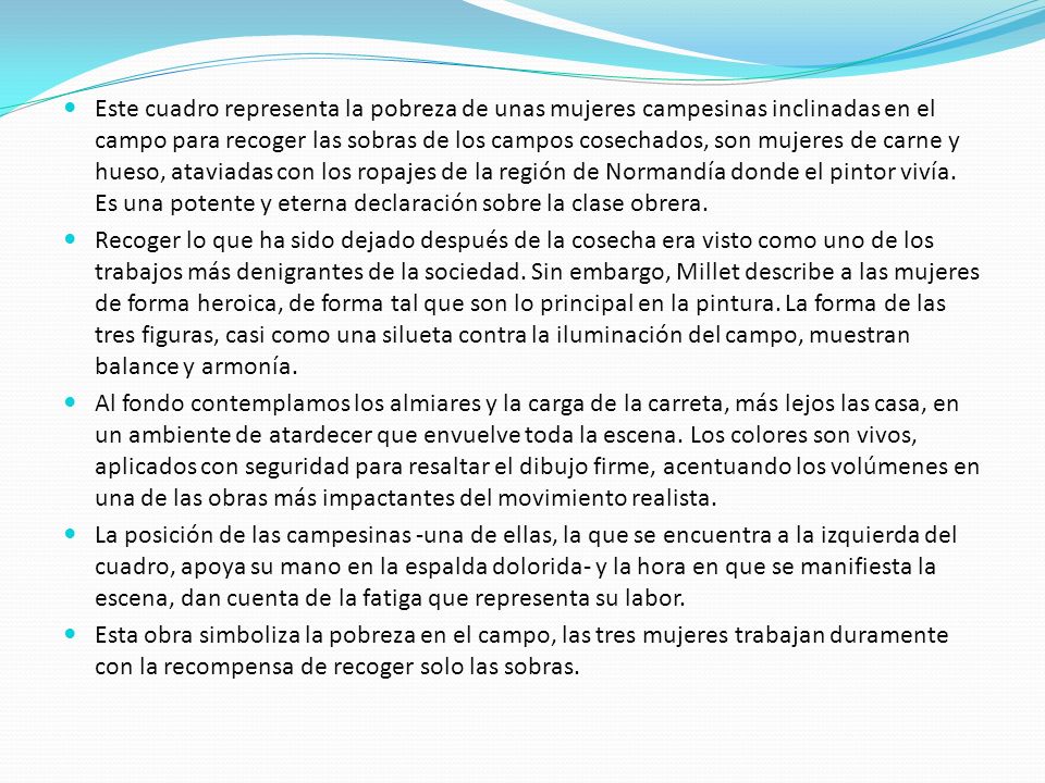 Este cuadro representa la pobreza de unas mujeres campesinas inclinadas en el campo para recoger las sobras de los campos cosechados, son mujeres de carne y hueso, ataviadas con los ropajes de la región de Normandía donde el pintor vivía. Es una potente y eterna declaración sobre la clase obrera.