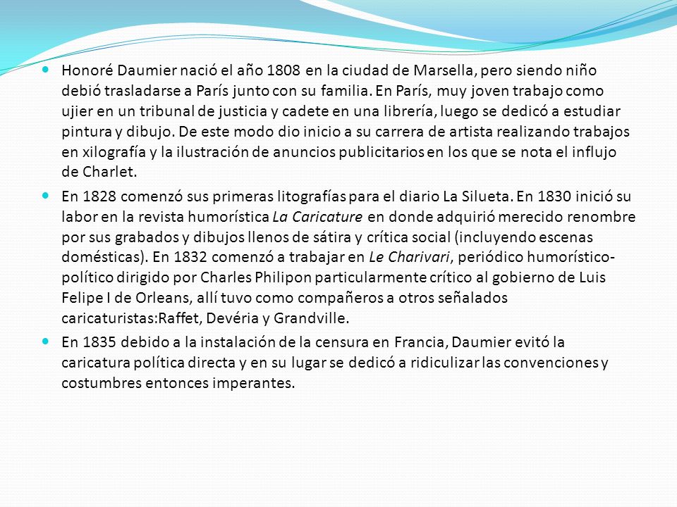 Honoré Daumier nació el año 1808 en la ciudad de Marsella, pero siendo niño debió trasladarse a París junto con su familia. En París, muy joven trabajo como ujier en un tribunal de justicia y cadete en una librería, luego se dedicó a estudiar pintura y dibujo. De este modo dio inicio a su carrera de artista realizando trabajos en xilografía y la ilustración de anuncios publicitarios en los que se nota el influjo de Charlet.