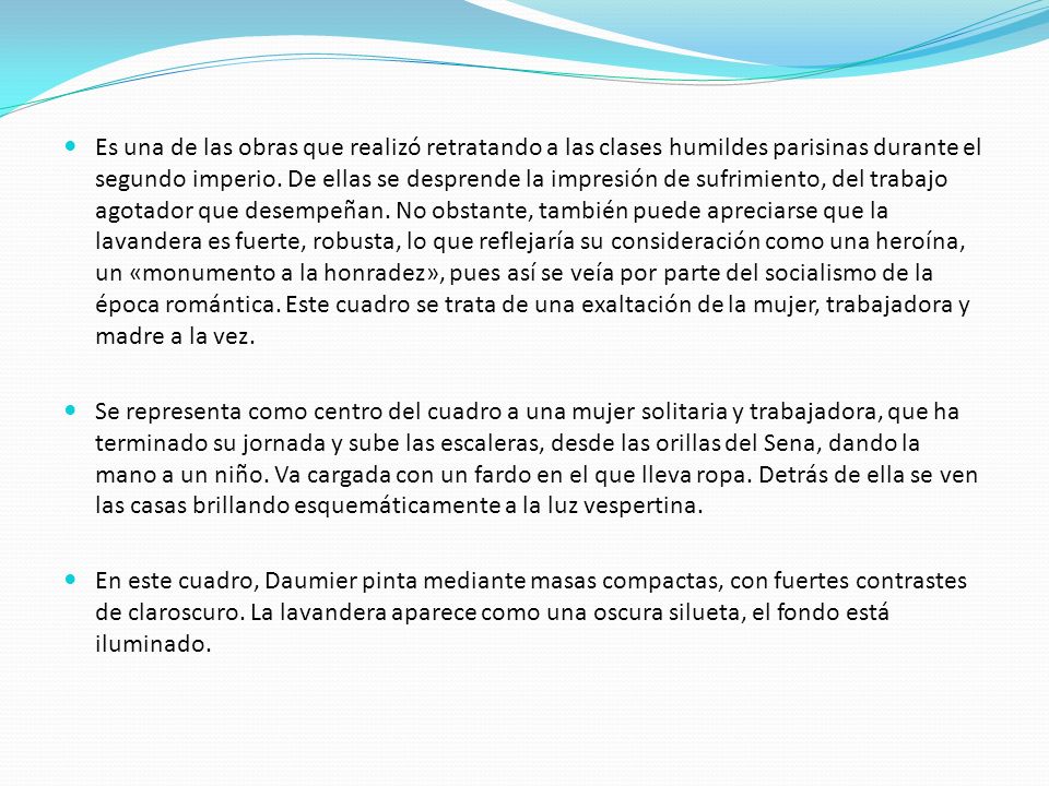 Es una de las obras que realizó retratando a las clases humildes parisinas durante el segundo imperio. De ellas se desprende la impresión de sufrimiento, del trabajo agotador que desempeñan. No obstante, también puede apreciarse que la lavandera es fuerte, robusta, lo que reflejaría su consideración como una heroína, un «monumento a la honradez», pues así se veía por parte del socialismo de la época romántica. Este cuadro se trata de una exaltación de la mujer, trabajadora y madre a la vez.