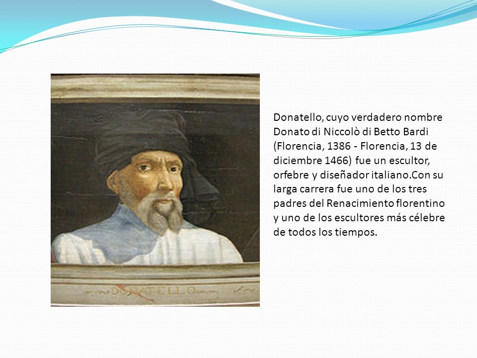 Donatello, cuyo verdadero nombre Donato di Niccolò di Betto Bardi (Florencia, Florencia, 13 de diciembre 1466) fue un escultor, orfebre y diseñador italiano.Con su larga carrera fue uno de los tres padres del Renacimiento florentino y uno de los escultores más célebre de todos los tiempos.