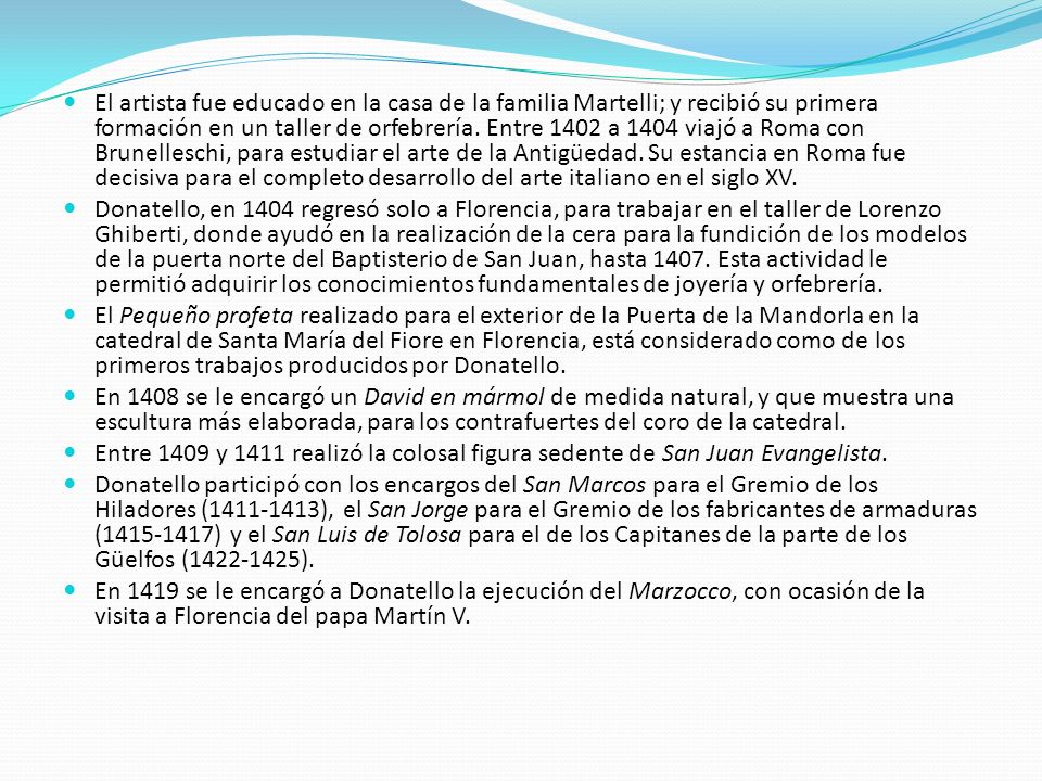 El artista fue educado en la casa de la familia Martelli; y recibió su primera formación en un taller de orfebrería. Entre 1402 a 1404 viajó a Roma con Brunelleschi, para estudiar el arte de la Antigüedad. Su estancia en Roma fue decisiva para el completo desarrollo del arte italiano en el siglo XV.