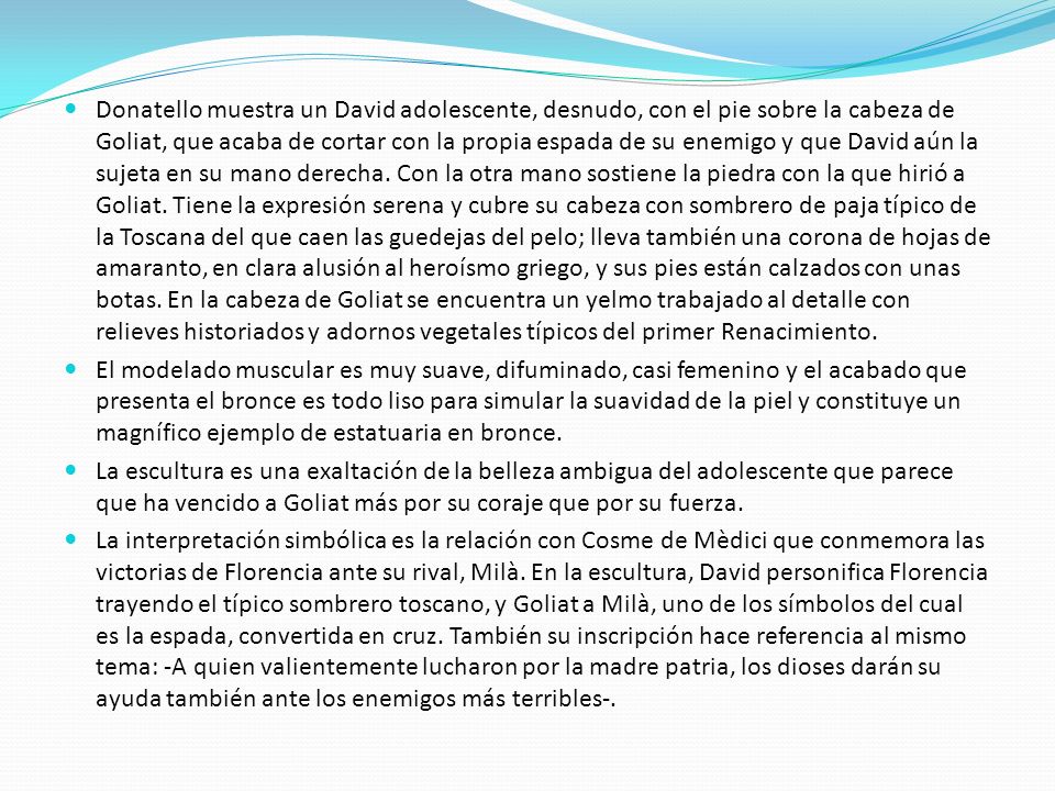 Donatello muestra un David adolescente, desnudo, con el pie sobre la cabeza de Goliat, que acaba de cortar con la propia espada de su enemigo y que David aún la sujeta en su mano derecha. Con la otra mano sostiene la piedra con la que hirió a Goliat. Tiene la expresión serena y cubre su cabeza con sombrero de paja típico de la Toscana del que caen las guedejas del pelo; lleva también una corona de hojas de amaranto, en clara alusión al heroísmo griego, y sus pies están calzados con unas botas. En la cabeza de Goliat se encuentra un yelmo trabajado al detalle con relieves historiados y adornos vegetales típicos del primer Renacimiento.