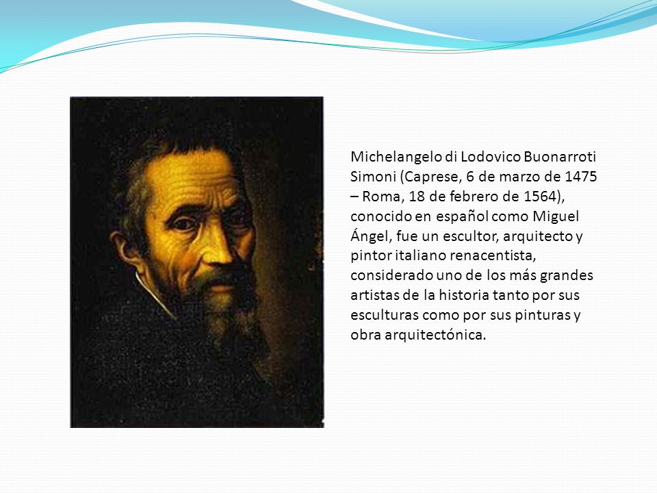 Michelangelo di Lodovico Buonarroti Simoni (Caprese, 6 de marzo de 1475 – Roma, 18 de febrero de 1564), conocido en español como Miguel Ángel, fue un escultor, arquitecto y pintor italiano renacentista, considerado uno de los más grandes artistas de la historia tanto por sus esculturas como por sus pinturas y obra arquitectónica.