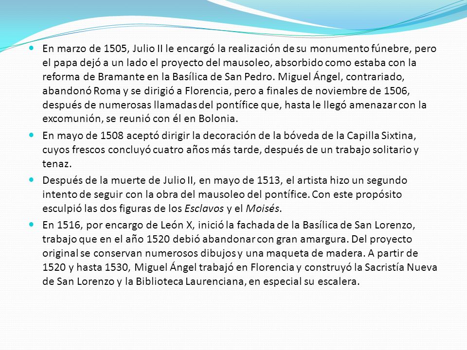 En marzo de 1505, Julio II le encargó la realización de su monumento fúnebre, pero el papa dejó a un lado el proyecto del mausoleo, absorbido como estaba con la reforma de Bramante en la Basílica de San Pedro. Miguel Ángel, contrariado, abandonó Roma y se dirigió a Florencia, pero a finales de noviembre de 1506, después de numerosas llamadas del pontífice que, hasta le llegó amenazar con la excomunión, se reunió con él en Bolonia.