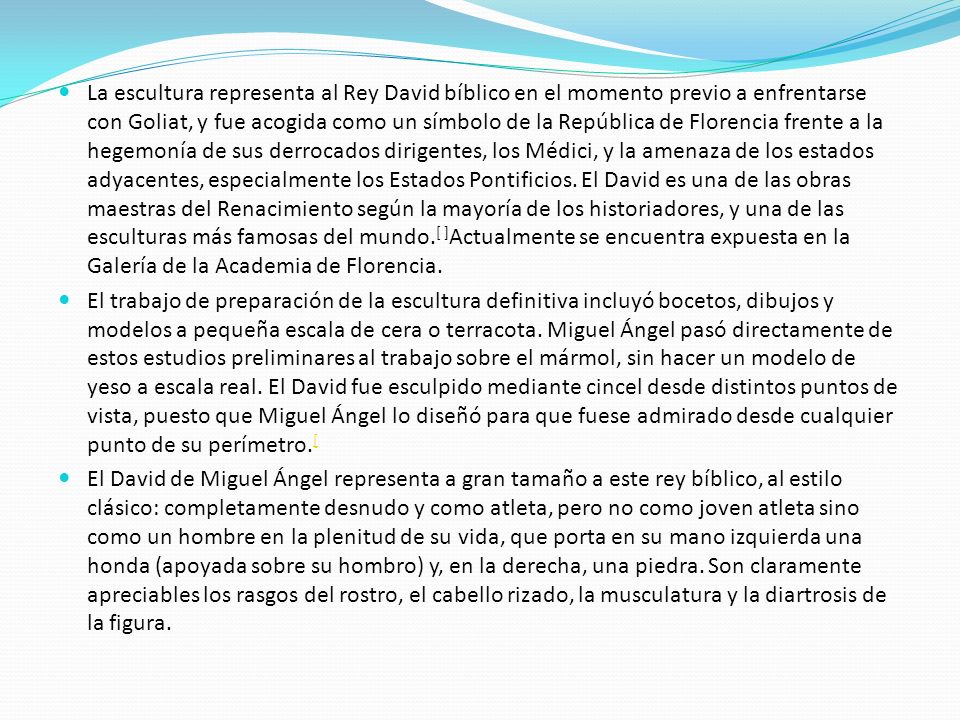 La escultura representa al Rey David bíblico en el momento previo a enfrentarse con Goliat, y fue acogida como un símbolo de la República de Florencia frente a la hegemonía de sus derrocados dirigentes, los Médici, y la amenaza de los estados adyacentes, especialmente los Estados Pontificios. El David es una de las obras maestras del Renacimiento según la mayoría de los historiadores, y una de las esculturas más famosas del mundo.[ ]Actualmente se encuentra expuesta en la Galería de la Academia de Florencia.