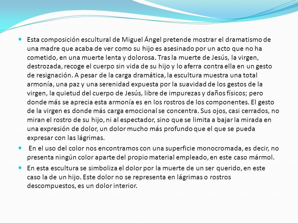 Esta composición escultural de Miguel Ángel pretende mostrar el dramatismo de una madre que acaba de ver como su hijo es asesinado por un acto que no ha cometido, en una muerte lenta y dolorosa. Tras la muerte de Jesús, la virgen, destrozada, recoge el cuerpo sin vida de su hijo y lo aferra contra ella en un gesto de resignación. A pesar de la carga dramática, la escultura muestra una total armonía, una paz y una serenidad expuesta por la suavidad de los gestos de la virgen, la quietud del cuerpo de Jesús, libre de impurezas y daños físicos; pero donde más se aprecia esta armonía es en los rostros de los componentes. El gesto de la virgen es donde más carga emocional se concentra. Sus ojos, casi cerrados, no miran el rostro de su hijo, ni al espectador, sino que se limita a bajar la mirada en una expresión de dolor, un dolor mucho más profundo que el que se pueda expresar con las lágrimas.