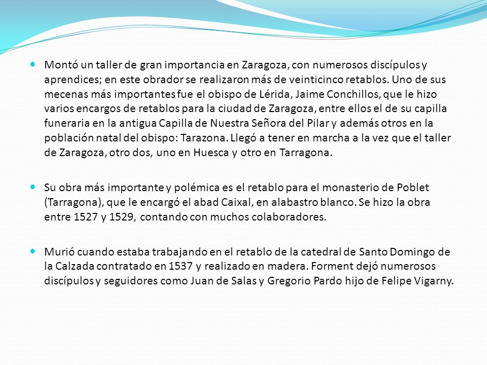 Montó un taller de gran importancia en Zaragoza, con numerosos discípulos y aprendices; en este obrador se realizaron más de veinticinco retablos. Uno de sus mecenas más importantes fue el obispo de Lérida, Jaime Conchillos, que le hizo varios encargos de retablos para la ciudad de Zaragoza, entre ellos el de su capilla funeraria en la antigua Capilla de Nuestra Señora del Pilar y además otros en la población natal del obispo: Tarazona. Llegó a tener en marcha a la vez que el taller de Zaragoza, otro dos, uno en Huesca y otro en Tarragona.
