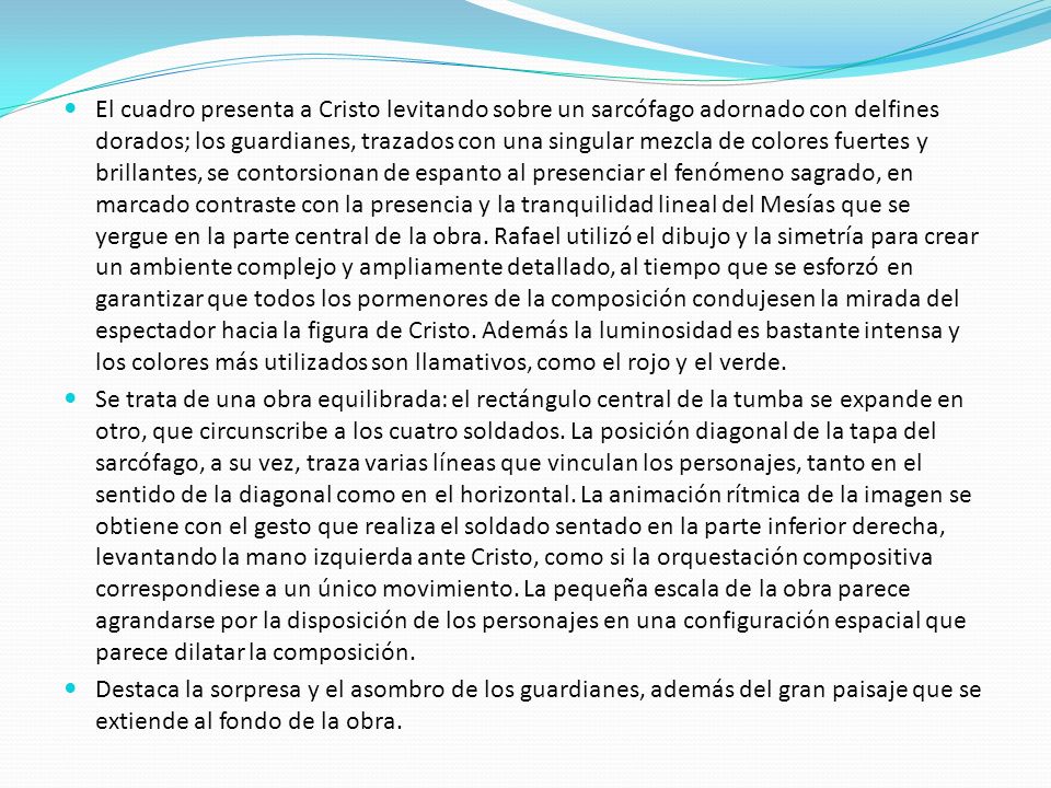 El cuadro presenta a Cristo levitando sobre un sarcófago adornado con delfines dorados; los guardianes, trazados con una singular mezcla de colores fuertes y brillantes, se contorsionan de espanto al presenciar el fenómeno sagrado, en marcado contraste con la presencia y la tranquilidad lineal del Mesías que se yergue en la parte central de la obra. Rafael utilizó el dibujo y la simetría para crear un ambiente complejo y ampliamente detallado, al tiempo que se esforzó en garantizar que todos los pormenores de la composición condujesen la mirada del espectador hacia la figura de Cristo. Además la luminosidad es bastante intensa y los colores más utilizados son llamativos, como el rojo y el verde.