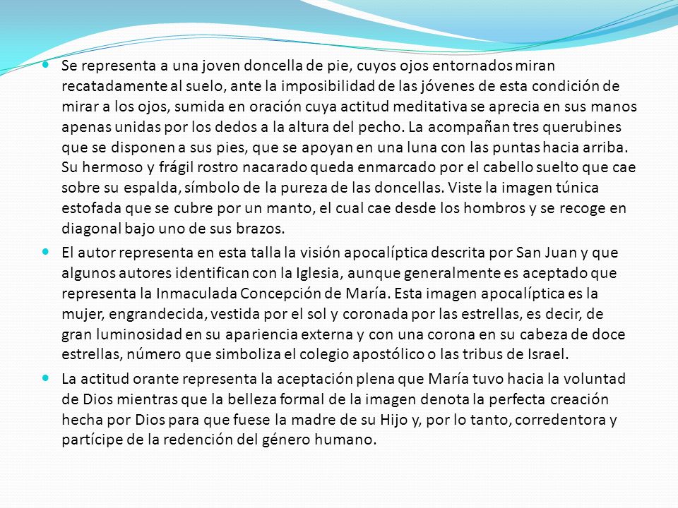 Se representa a una joven doncella de pie, cuyos ojos entornados miran recatadamente al suelo, ante la imposibilidad de las jóvenes de esta condición de mirar a los ojos, sumida en oración cuya actitud meditativa se aprecia en sus manos apenas unidas por los dedos a la altura del pecho. La acompañan tres querubines que se disponen a sus pies, que se apoyan en una luna con las puntas hacia arriba. Su hermoso y frágil rostro nacarado queda enmarcado por el cabello suelto que cae sobre su espalda, símbolo de la pureza de las doncellas. Viste la imagen túnica estofada que se cubre por un manto, el cual cae desde los hombros y se recoge en diagonal bajo uno de sus brazos.
