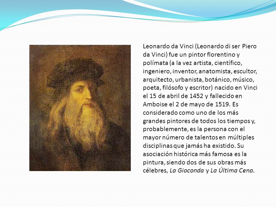 Leonardo da Vinci (Leonardo di ser Piero da Vinci) fue un pintor florentino y polímata (a la vez artista, científico, ingeniero, inventor, anatomista, escultor, arquitecto, urbanista, botánico, músico, poeta, filósofo y escritor) nacido en Vinci el 15 de abril de 1452 y fallecido en Amboise el 2 de mayo de 1519.
