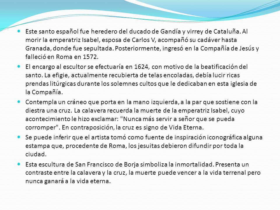 Este santo español fue heredero del ducado de Gandía y virrey de Cataluña. Al morir la emperatriz Isabel, esposa de Carlos V, acompañó su cadáver hasta Granada, donde fue sepultada. Posteriormente, ingresó en la Compañía de Jesús y falleció en Roma en 1572.