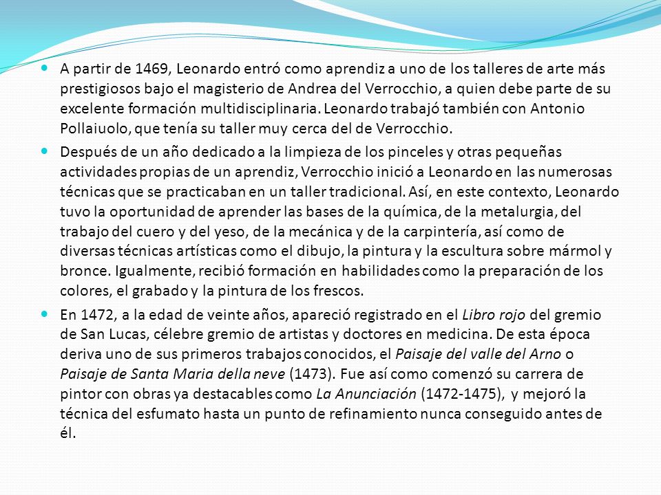 A partir de 1469, Leonardo entró como aprendiz a uno de los talleres de arte más prestigiosos bajo el magisterio de Andrea del Verrocchio, a quien debe parte de su excelente formación multidisciplinaria. Leonardo trabajó también con Antonio Pollaiuolo, que tenía su taller muy cerca del de Verrocchio.
