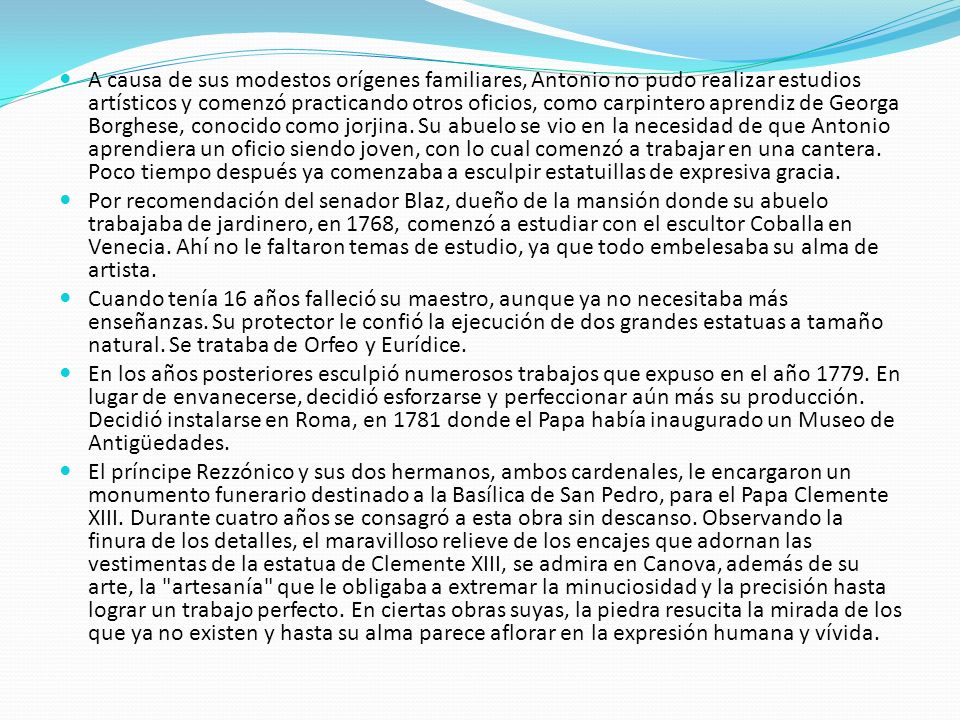 A causa de sus modestos orígenes familiares, Antonio no pudo realizar estudios artísticos y comenzó practicando otros oficios, como carpintero aprendiz de Georga Borghese, conocido como jorjina. Su abuelo se vio en la necesidad de que Antonio aprendiera un oficio siendo joven, con lo cual comenzó a trabajar en una cantera. Poco tiempo después ya comenzaba a esculpir estatuillas de expresiva gracia.
