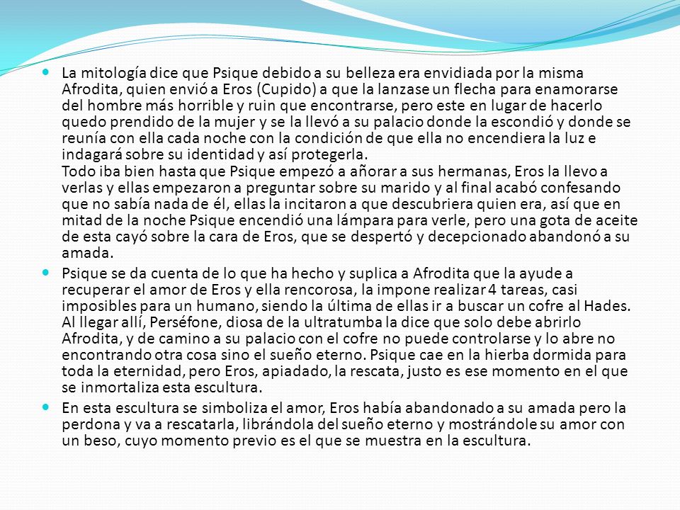 La mitología dice que Psique debido a su belleza era envidiada por la misma Afrodita, quien envió a Eros (Cupido) a que la lanzase un flecha para enamorarse del hombre más horrible y ruin que encontrarse, pero este en lugar de hacerlo quedo prendido de la mujer y se la llevó a su palacio donde la escondió y donde se reunía con ella cada noche con la condición de que ella no encendiera la luz e indagará sobre su identidad y así protegerla. Todo iba bien hasta que Psique empezó a añorar a sus hermanas, Eros la llevo a verlas y ellas empezaron a preguntar sobre su marido y al final acabó confesando que no sabía nada de él, ellas la incitaron a que descubriera quien era, así que en mitad de la noche Psique encendió una lámpara para verle, pero una gota de aceite de esta cayó sobre la cara de Eros, que se despertó y decepcionado abandonó a su amada.