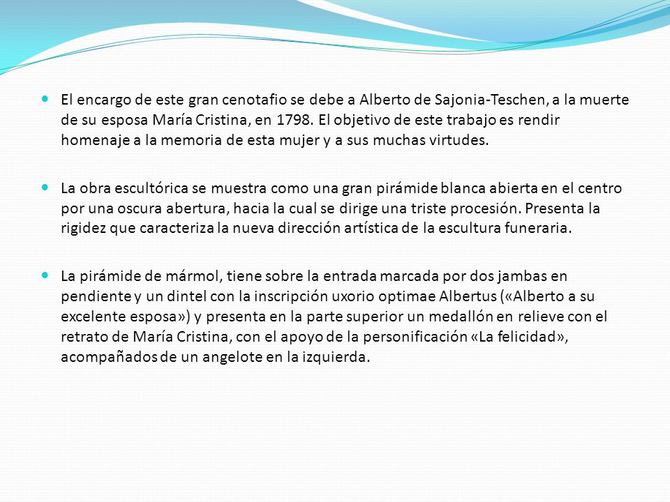 El encargo de este gran cenotafio se debe a Alberto de Sajonia-Teschen, a la muerte de su esposa María Cristina, en El objetivo de este trabajo es rendir homenaje a la memoria de esta mujer y a sus muchas virtudes.