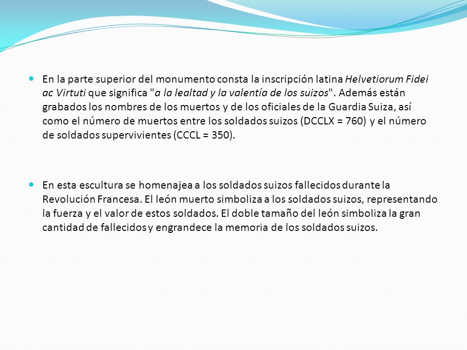 En la parte superior del monumento consta la inscripción latina Helvetiorum Fidei ac Virtuti que significa a la lealtad y la valentía de los suizos . Además están grabados los nombres de los muertos y de los oficiales de la Guardia Suiza, así como el número de muertos entre los soldados suizos (DCCLX = 760) y el número de soldados supervivientes (CCCL = 350).