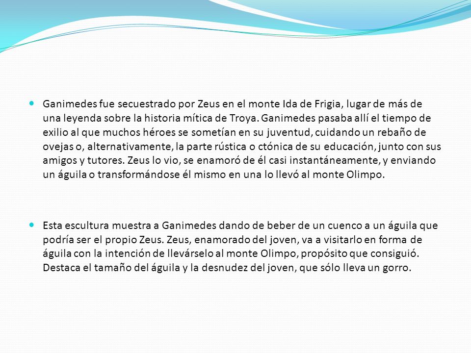 Ganimedes fue secuestrado por Zeus en el monte Ida de Frigia, lugar de más de una leyenda sobre la historia mítica de Troya. Ganimedes pasaba allí el tiempo de exilio al que muchos héroes se sometían en su juventud, cuidando un rebaño de ovejas o, alternativamente, la parte rústica o ctónica de su educación, junto con sus amigos y tutores. Zeus lo vio, se enamoró de él casi instantáneamente, y enviando un águila o transformándose él mismo en una lo llevó al monte Olimpo.