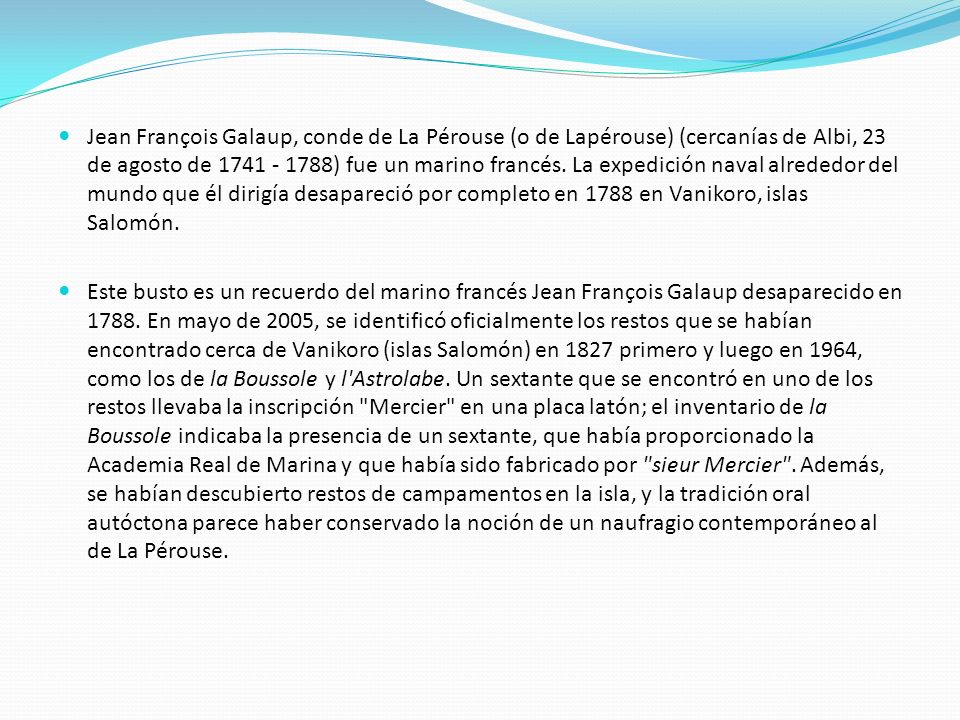Jean François Galaup, conde de La Pérouse (o de Lapérouse) (cercanías de Albi, 23 de agosto de ) fue un marino francés. La expedición naval alrededor del mundo que él dirigía desapareció por completo en 1788 en Vanikoro, islas Salomón.