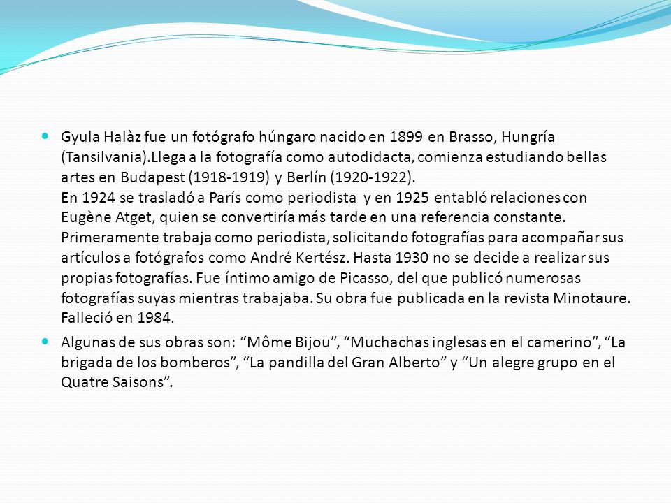 Gyula Halàz fue un fotógrafo húngaro nacido en 1899 en Brasso, Hungría (Tansilvania).Llega a la fotografía como autodidacta, comienza estudiando bellas artes en Budapest ( ) y Berlín ( ). En 1924 se trasladó a París como periodista y en 1925 entabló relaciones con Eugène Atget, quien se convertiría más tarde en una referencia constante. Primeramente trabaja como periodista, solicitando fotografías para acompañar sus artículos a fotógrafos como André Kertész. Hasta 1930 no se decide a realizar sus propias fotografías. Fue íntimo amigo de Picasso, del que publicó numerosas fotografías suyas mientras trabajaba. Su obra fue publicada en la revista Minotaure. Falleció en 1984.