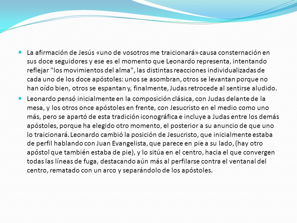 La afirmación de Jesús «uno de vosotros me traicionará» causa consternación en sus doce seguidores y ese es el momento que Leonardo representa, intentando reflejar los movimientos del alma , las distintas reacciones individualizadas de cada uno de los doce apóstoles: unos se asombran, otros se levantan porque no han oído bien, otros se espantan y, finalmente, Judas retrocede al sentirse aludido.