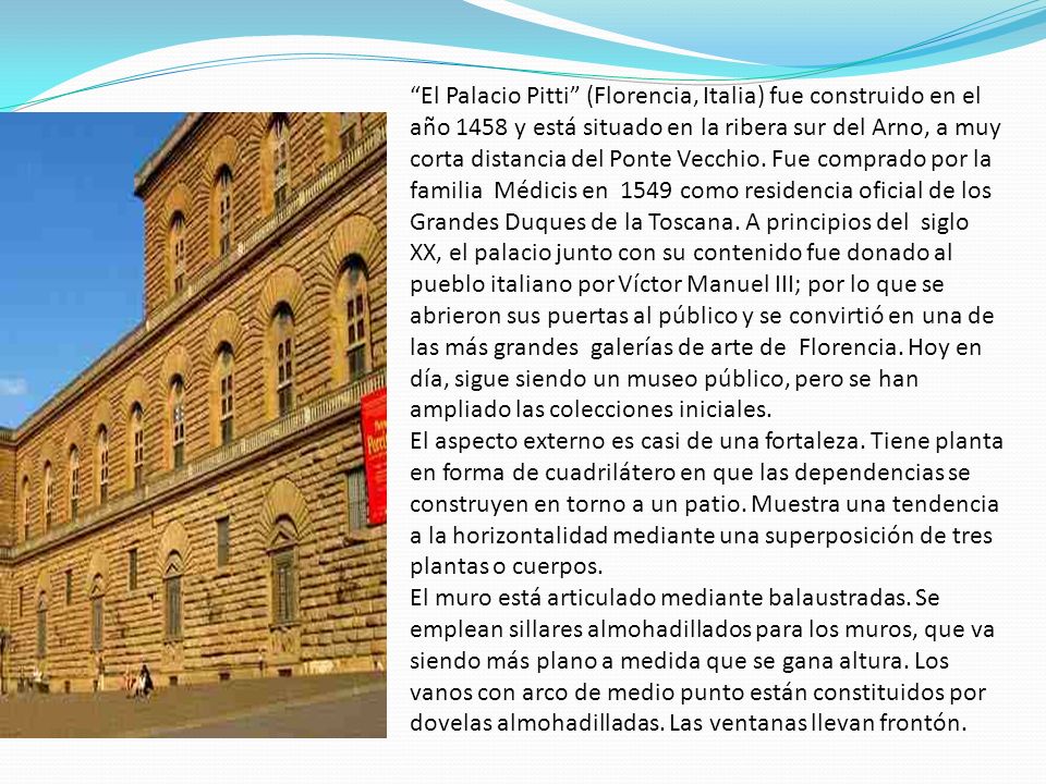 El Palacio Pitti (Florencia, Italia) fue construido en el año 1458 y está situado en la ribera sur del Arno, a muy corta distancia del Ponte Vecchio. Fue comprado por la familia Médicis en 1549 como residencia oficial de los Grandes Duques de la Toscana. A principios del siglo XX, el palacio junto con su contenido fue donado al pueblo italiano por Víctor Manuel III; por lo que se abrieron sus puertas al público y se convirtió en una de las más grandes galerías de arte de Florencia. Hoy en día, sigue siendo un museo público, pero se han ampliado las colecciones iniciales.