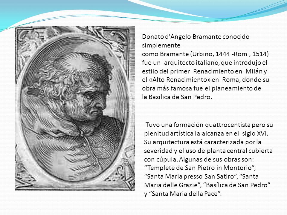Donato d Angelo Bramante conocido simplemente como Bramante (Urbino, Rom , 1514) fue un arquitecto italiano, que introdujo el estilo del primer Renacimiento en Milán y el «Alto Renacimiento» en Roma, donde su obra más famosa fue el planeamiento de la Basílica de San Pedro.