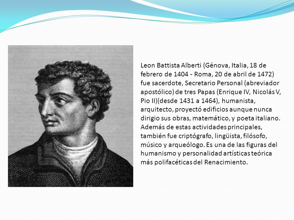 Leon Battista Alberti (Génova, Italia, 18 de febrero de Roma, 20 de abril de 1472) fue sacerdote, Secretario Personal (abreviador apostólico) de tres Papas (Enrique IV, Nicolás V, Pio II)(desde 1431 a 1464), humanista, arquitecto, proyectó edificios aunque nunca dirigio sus obras, matemático, y poeta italiano.