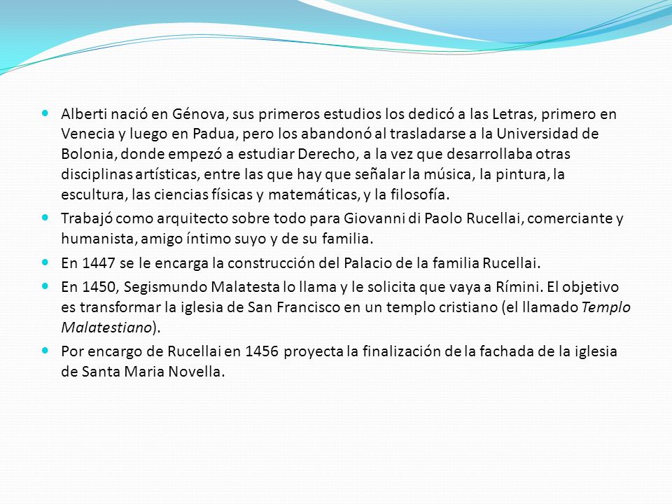 Alberti nació en Génova, sus primeros estudios los dedicó a las Letras, primero en Venecia y luego en Padua, pero los abandonó al trasladarse a la Universidad de Bolonia, donde empezó a estudiar Derecho, a la vez que desarrollaba otras disciplinas artísticas, entre las que hay que señalar la música, la pintura, la escultura, las ciencias físicas y matemáticas, y la filosofía.