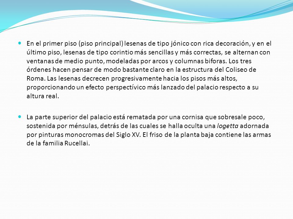 En el primer piso (piso principal) lesenas de tipo jónico con rica decoración, y en el último piso, lesenas de tipo corintio más sencillas y más correctas, se alternan con ventanas de medio punto, modeladas por arcos y columnas biforas. Los tres órdenes hacen pensar de modo bastante claro en la estructura del Coliseo de Roma. Las lesenas decrecen progresivamente hacia los pisos más altos, proporcionando un efecto perspectívico más lanzado del palacio respecto a su altura real.
