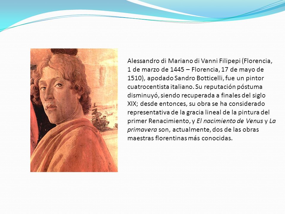 Alessandro di Mariano di Vanni Filipepi (Florencia, 1 de marzo de 1445 – Florencia, 17 de mayo de 1510), apodado Sandro Botticelli, fue un pintor cuatrocentista italiano.