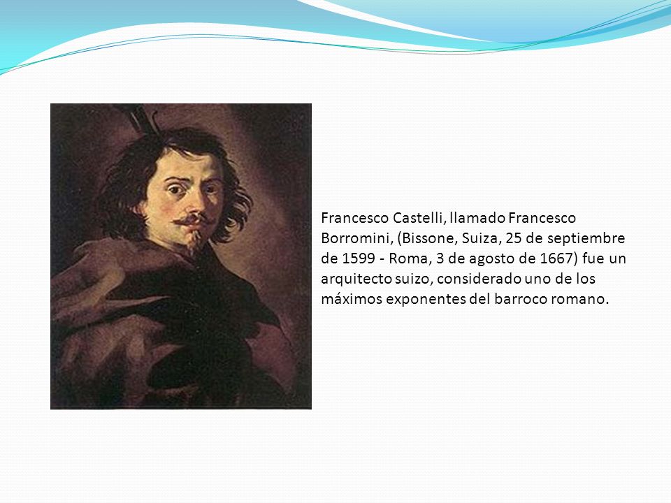 Francesco Castelli, llamado Francesco Borromini, (Bissone, Suiza, 25 de septiembre de Roma, 3 de agosto de 1667) fue un arquitecto suizo, considerado uno de los máximos exponentes del barroco romano.