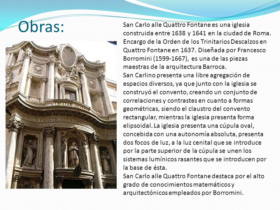 San Carlo alle Quattro Fontane es una iglesia construida entre 1638 y 1641 en la ciudad de Roma. Encargo de la Orden de los Trinitarios Descalzos en Quattro Fontane en Diseñada por Francesco Borromini ( ), es una de las piezas maestras de la arquitectura Barroca.