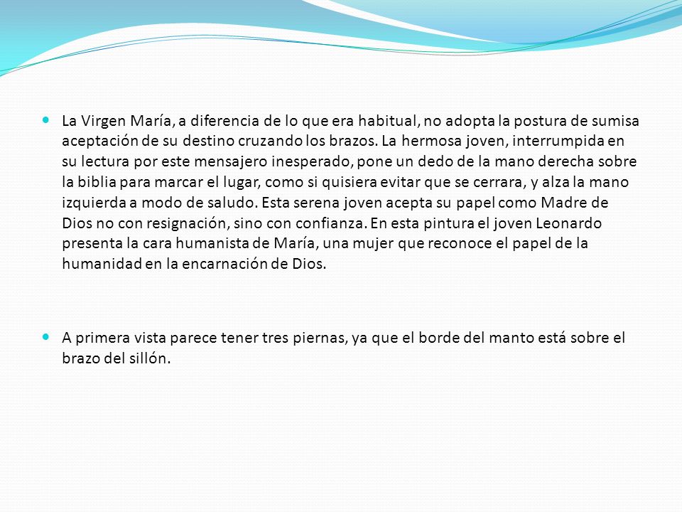La Virgen María, a diferencia de lo que era habitual, no adopta la postura de sumisa aceptación de su destino cruzando los brazos. La hermosa joven, interrumpida en su lectura por este mensajero inesperado, pone un dedo de la mano derecha sobre la biblia para marcar el lugar, como si quisiera evitar que se cerrara, y alza la mano izquierda a modo de saludo. Esta serena joven acepta su papel como Madre de Dios no con resignación, sino con confianza. En esta pintura el joven Leonardo presenta la cara humanista de María, una mujer que reconoce el papel de la humanidad en la encarnación de Dios.
