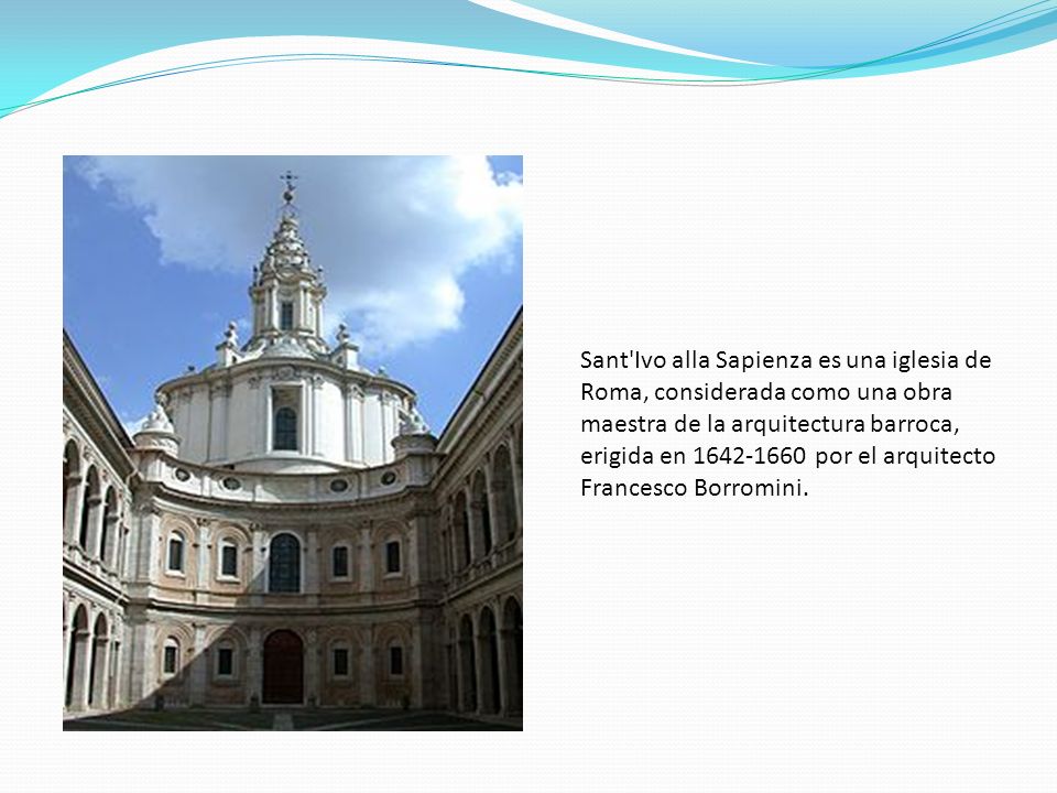 Sant Ivo alla Sapienza es una iglesia de Roma, considerada como una obra maestra de la arquitectura barroca, erigida en por el arquitecto Francesco Borromini.